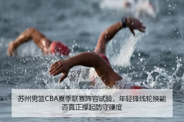 苏州男篮CBA夏季联赛阵容试验，年轻锋线轮换能否真正撑起防守硬度